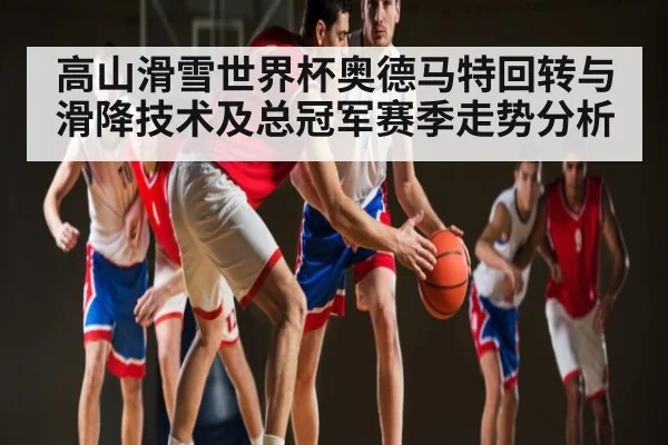 高山滑雪世界杯奥德马特回转与滑降技术及总冠军赛季走势分析